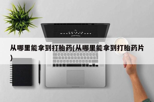 打胎药大月份用联系微信从哪里能拿到打胎药(从哪里能拿到打胎药片)