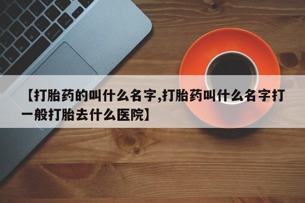 打胎药大月份用联系微信【打胎药的叫什么名字,打胎药叫什么名字打一般打胎去什么医院】