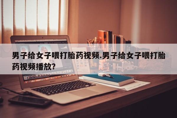 打胎药大月份用联系微信男子给女子喂打胎药视频.男子给女子喂打胎药视频播放？