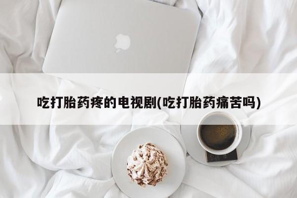 打胎药大月份用联系微信吃打胎药疼的电视剧(吃打胎药痛苦吗)