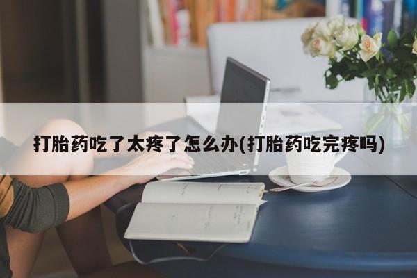 打胎药大月份用联系微信打胎药吃了太疼了怎么办(打胎药吃完疼吗)