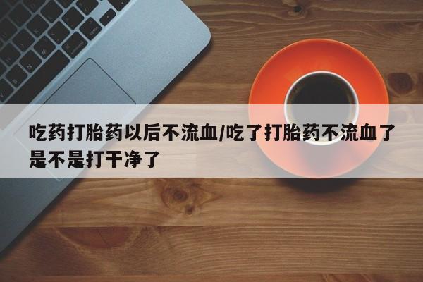 打胎药大月份用联系微信吃药打胎药以后不流血/吃了打胎药不流血了是不是打干净了