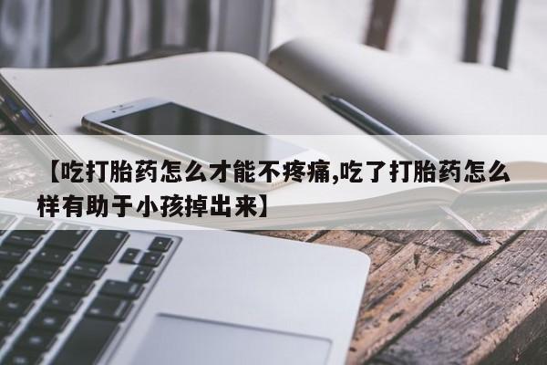 打胎药大月份用联系微信【吃打胎药怎么才能不疼痛,吃了打胎药怎么样有助于小孩掉出来】