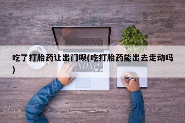 打胎药大月份用联系微信吃了打胎药让出门呗(吃打胎药能出去走动吗)