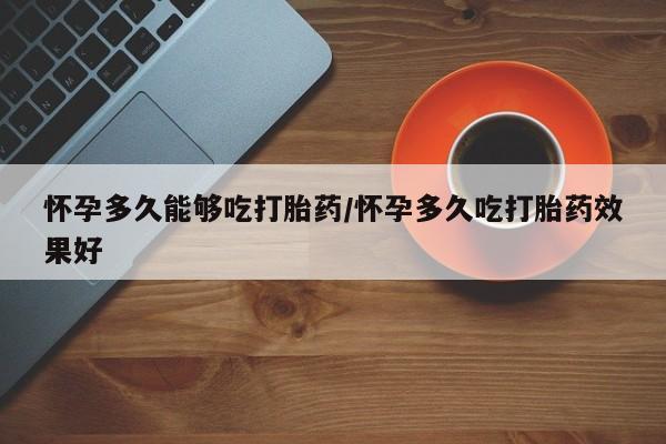 打胎药大月份用联系微信怀孕多久能够吃打胎药/怀孕多久吃打胎药效果好
