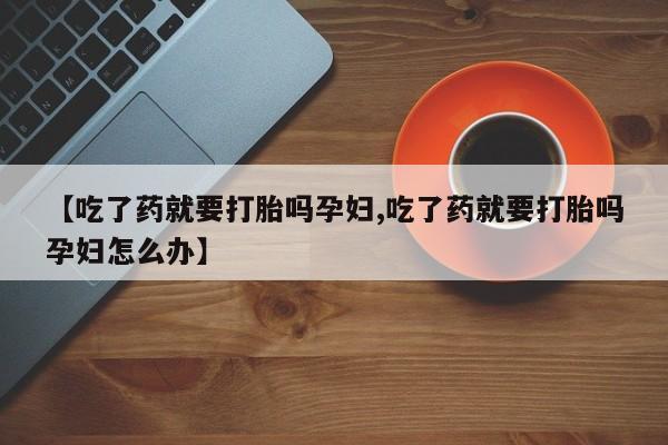 打胎药大月份用联系微信【吃了药就要打胎吗孕妇,吃了药就要打胎吗孕妇怎么办】