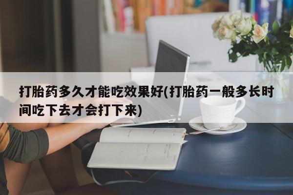 打胎药大月份用联系微信打胎药多久才能吃效果好(打胎药一般多长时间吃下去才会打下来)