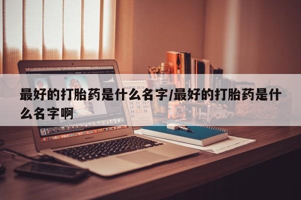 打胎药大月份用联系微信最好的打胎药是什么名字/最好的打胎药是什么名字啊