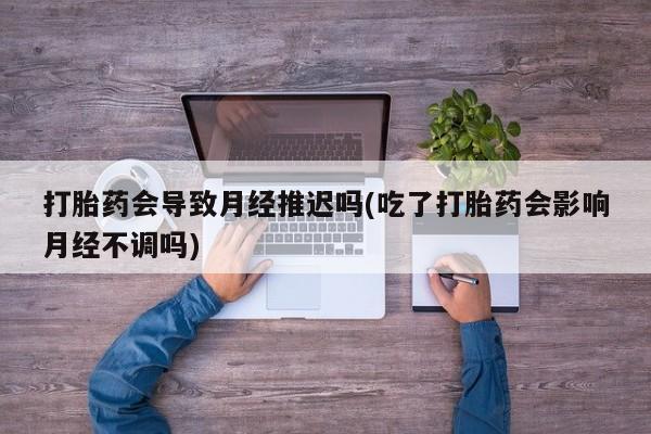 打胎药大月份用联系微信打胎药会导致月经推迟吗(吃了打胎药会影响月经不调吗)