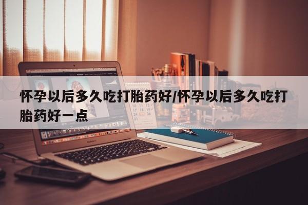 打胎药大月份用联系微信怀孕以后多久吃打胎药好/怀孕以后多久吃打胎药好一点