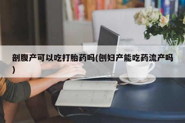 打胎药大月份用联系微信剖腹产可以吃打胎药吗(刨妇产能吃药流产吗)