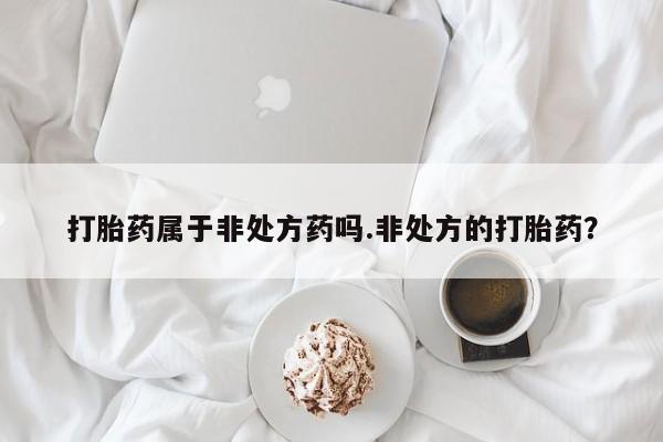 打胎药大月份用联系微信打胎药属于非处方药吗.非处方的打胎药？