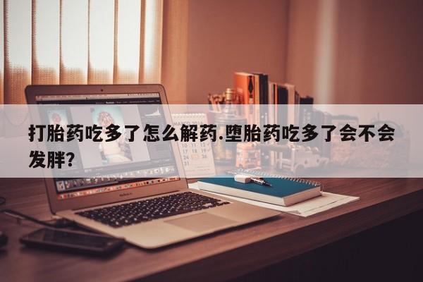 打胎药大月份用联系微信打胎药吃多了怎么解药.堕胎药吃多了会不会发胖？