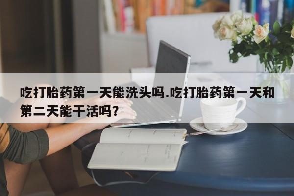 打胎药大月份用联系微信吃打胎药第一天能洗头吗.吃打胎药第一天和第二天能干活吗？
