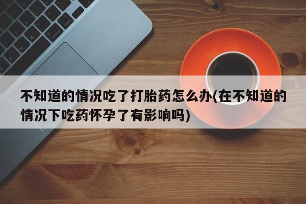 打胎药大月份用联系微信不知道的情况吃了打胎药怎么办(在不知道的情况下吃药怀孕了有影响吗)