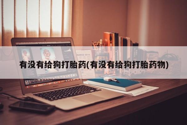 打胎药大月份用联系微信有没有给狗打胎药(有没有给狗打胎药物)