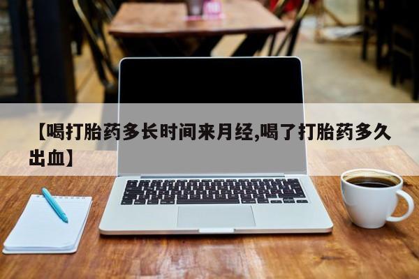 打胎药大月份用联系微信【喝打胎药多长时间来月经,喝了打胎药多久出血】