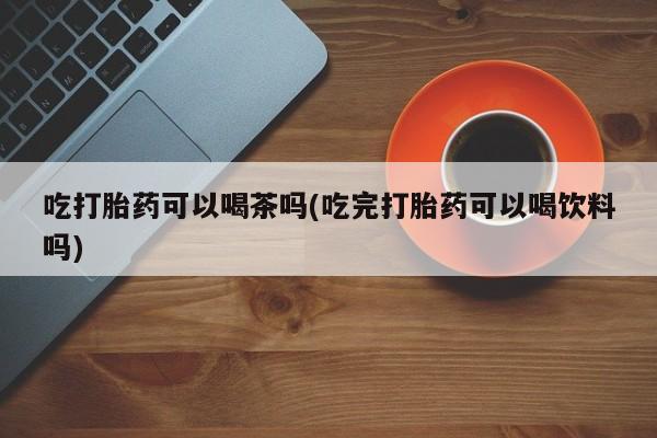 打胎药大月份用联系微信吃打胎药可以喝茶吗(吃完打胎药可以喝饮料吗)