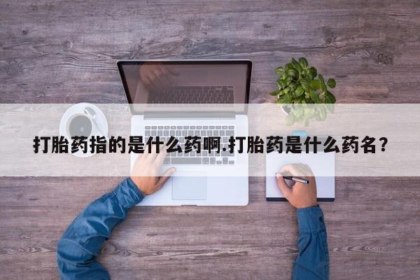 打胎药大月份用联系微信打胎药指的是什么药啊.打胎药是什么药名？