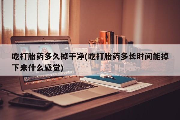 打胎药大月份用联系微信吃打胎药多久掉干净(吃打胎药多长时间能掉下来什么感觉)