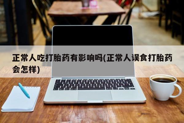 打胎药大月份用联系微信正常人吃打胎药有影响吗(正常人误食打胎药会怎样)