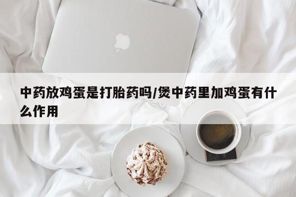 打胎药大月份用联系微信中药放鸡蛋是打胎药吗/煲中药里加鸡蛋有什么作用