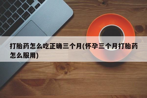 打胎药大月份用联系微信打胎药怎么吃正确三个月(怀孕三个月打胎药怎么服用)