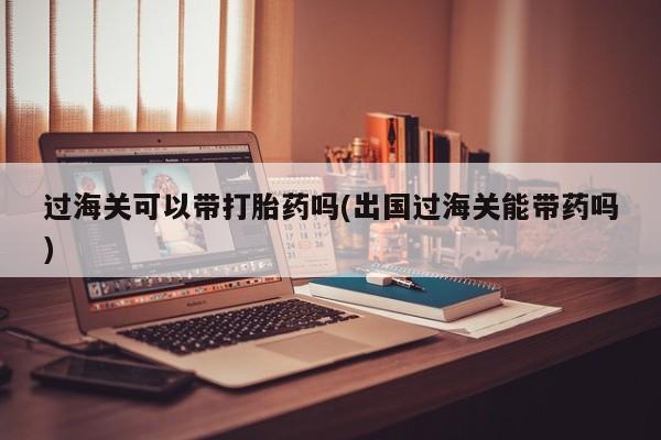 打胎药大月份用联系微信过海关可以带打胎药吗(出国过海关能带药吗)