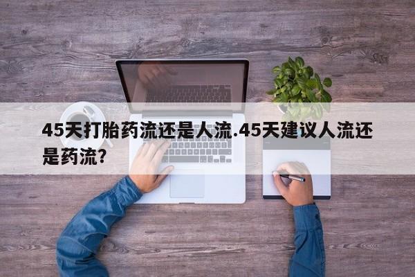 打胎药大月份用联系微信45天打胎药流还是人流.45天建议人流还是药流？
