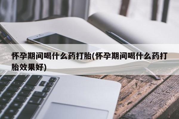 打胎药大月份用联系微信怀孕期间喝什么药打胎(怀孕期间喝什么药打胎效果好)