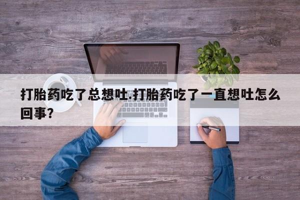 打胎药大月份用联系微信打胎药吃了总想吐.打胎药吃了一直想吐怎么回事？