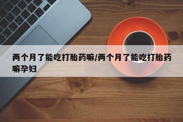 打胎药大月份用联系微信两个月了能吃打胎药嘛/两个月了能吃打胎药嘛孕妇