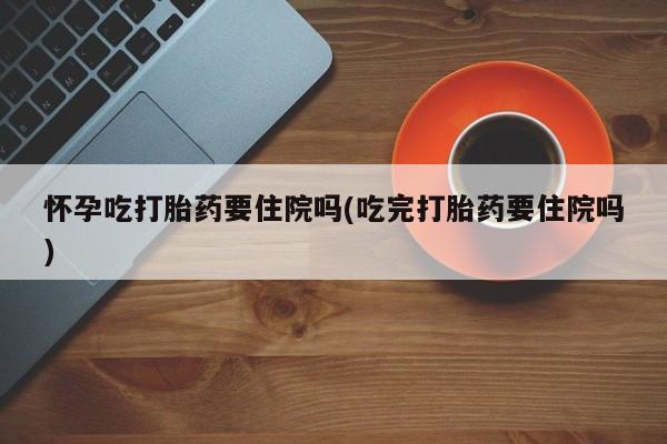 打胎药大月份用联系微信怀孕吃打胎药要住院吗(吃完打胎药要住院吗)