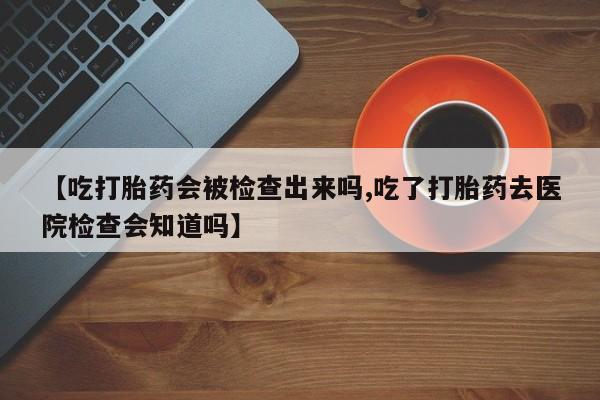 打胎药大月份用联系微信【吃打胎药会被检查出来吗,吃了打胎药去医院检查会知道吗】