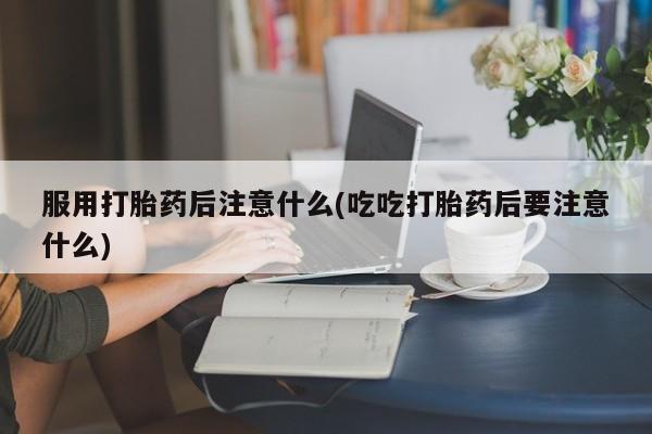 打胎药大月份用联系微信服用打胎药后注意什么(吃吃打胎药后要注意什么)