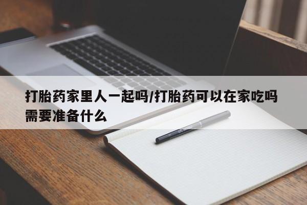 打胎药大月份用联系微信打胎药家里人一起吗/打胎药可以在家吃吗 需要准备什么