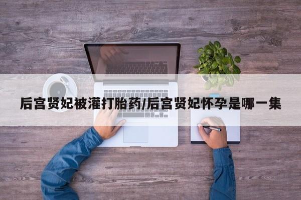 打胎药大月份用联系微信后宫贤妃被灌打胎药/后宫贤妃怀孕是哪一集