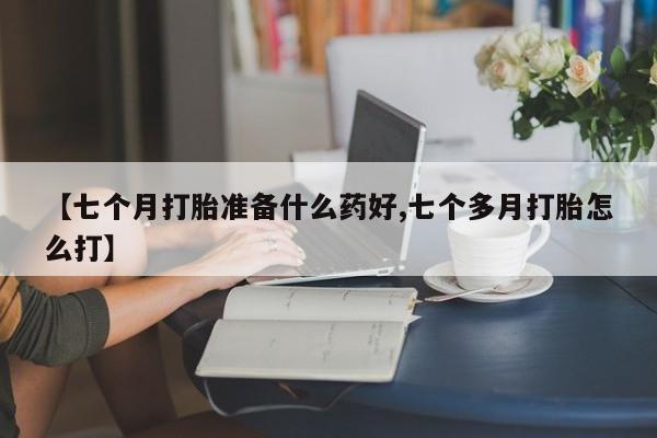 打胎药大月份用联系微信【七个月打胎准备什么药好,七个多月打胎怎么打】