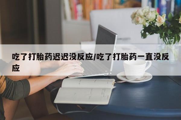 打胎药大月份用联系微信吃了打胎药迟迟没反应/吃了打胎药一直没反应