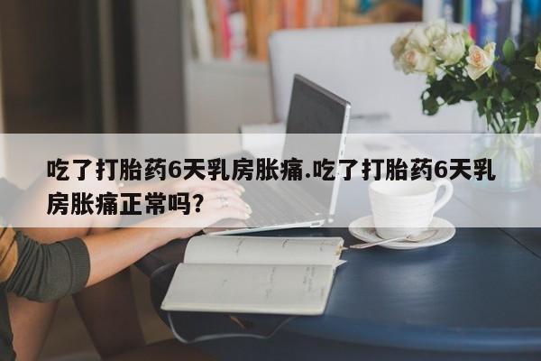 打胎药大月份用联系微信吃了打胎药6天乳房胀痛.吃了打胎药6天乳房胀痛正常吗？