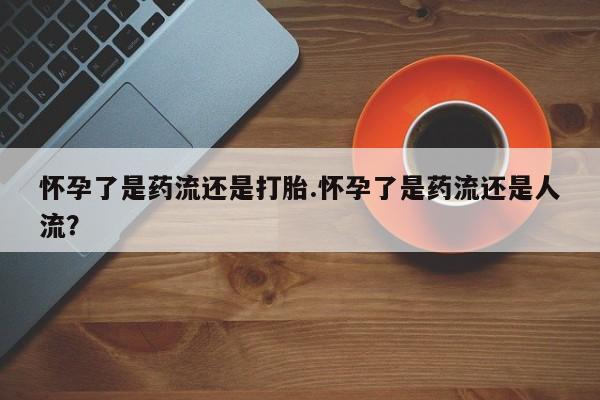 打胎药大月份用联系微信怀孕了是药流还是打胎.怀孕了是药流还是人流？