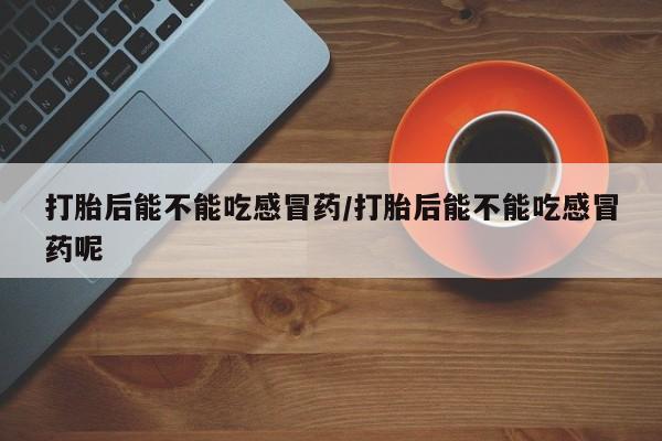 打胎药大月份用联系微信打胎后能不能吃感冒药/打胎后能不能吃感冒药呢