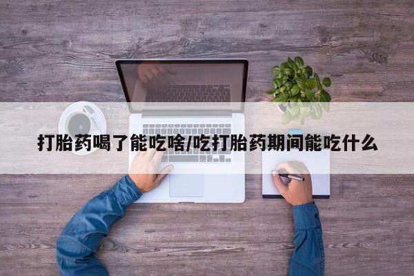 打胎药大月份用联系微信打胎药喝了能吃啥/吃打胎药期间能吃什么