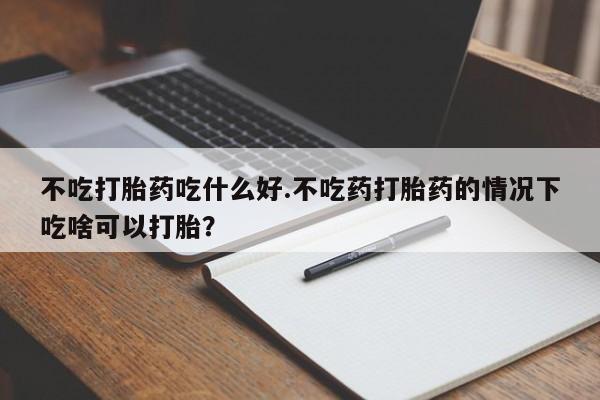 打胎药大月份用联系微信不吃打胎药吃什么好.不吃药打胎药的情况下吃啥可以打胎？