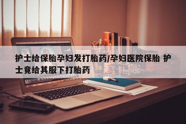打胎药大月份用联系微信护士给保胎孕妇发打胎药/孕妇医院保胎 护士竟给其服下打胎药