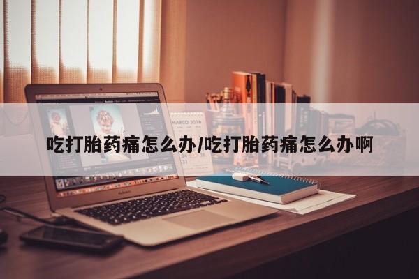 打胎药大月份用联系微信吃打胎药痛怎么办/吃打胎药痛怎么办啊