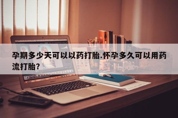 打胎药大月份用联系微信孕期多少天可以以药打胎.怀孕多久可以用药流打胎？