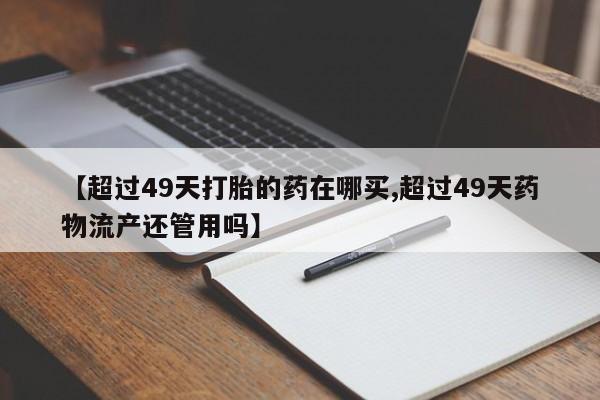 打胎药大月份用联系微信【超过49天打胎的药在哪买,超过49天药物流产还管用吗】
