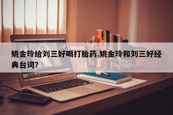 打胎药大月份用联系微信姚金玲给刘三好喝打胎药.姚金玲和刘三好经典台词？