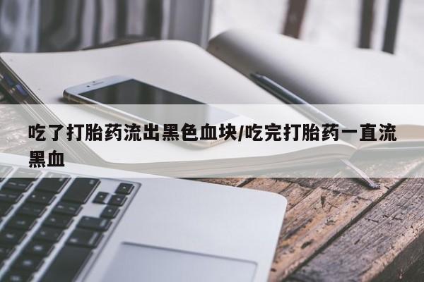 打胎药大月份用联系微信吃了打胎药流出黑色血块/吃完打胎药一直流黑血